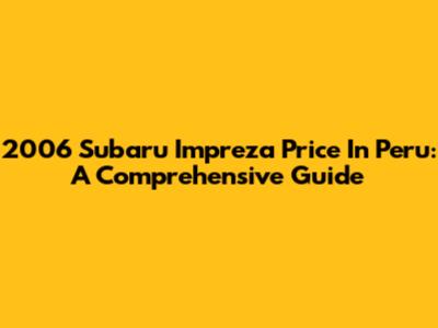 2006 Subaru Impreza Price In Peru: A Comprehensive Guide