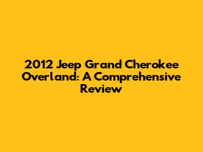 2012 Jeep Grand Cherokee Overland: A Comprehensive Review