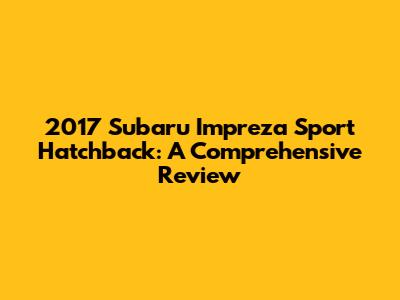 2017 Subaru Impreza Sport Hatchback: A Comprehensive Review