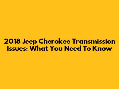 2018 Jeep Cherokee Transmission Issues: What You Need To Know