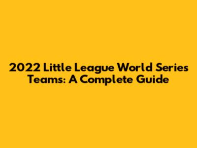 2022 Little League World Series Teams: A Complete Guide