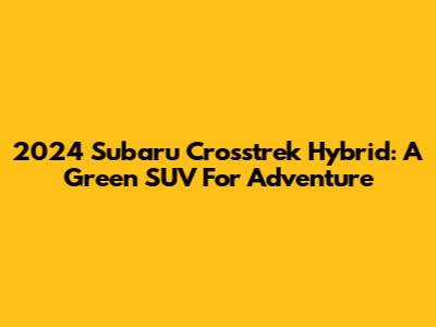 2024 Subaru Crosstrek Hybrid: A Green SUV For Adventure