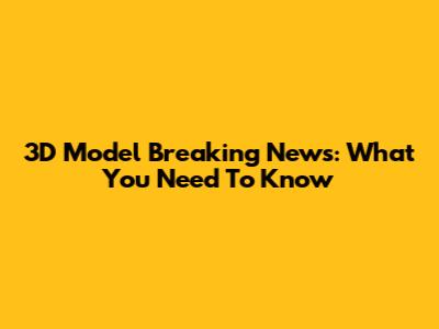 3D Model Breaking News: What You Need To Know