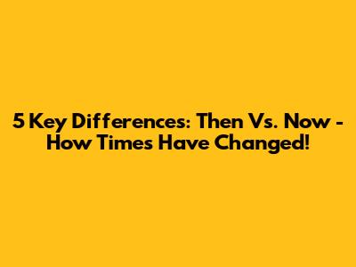 5 Key Differences: Then Vs. Now - How Times Have Changed!