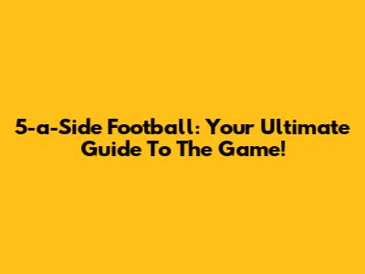 5-a-Side Football: Your Ultimate Guide To The Game!