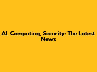 AI, Computing, Security: The Latest News
