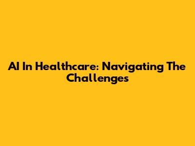 AI In Healthcare: Navigating The Challenges