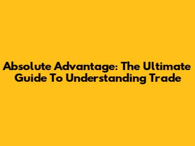 Absolute Advantage: The Ultimate Guide To Understanding Trade