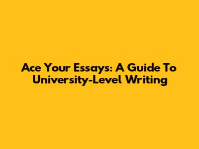 Ace Your Essays: A Guide To University-Level Writing