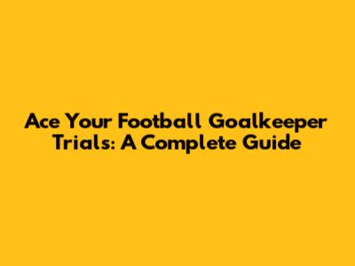 Ace Your Football Goalkeeper Trials: A Complete Guide