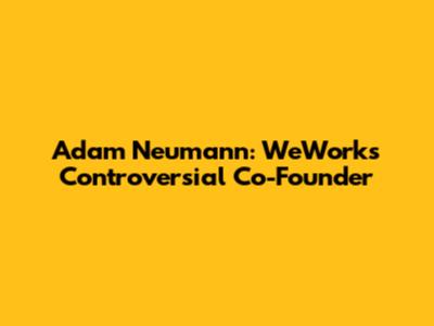 Adam Neumann: WeWork's Controversial Co-Founder