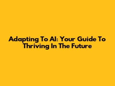 Adapting To AI: Your Guide To Thriving In The Future
