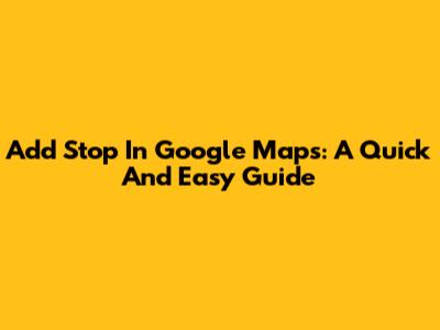 Add Stop In Google Maps: A Quick And Easy Guide