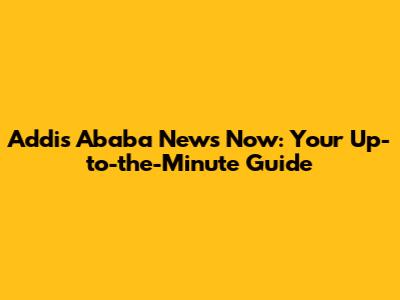 Addis Ababa News Now: Your Up-to-the-Minute Guide
