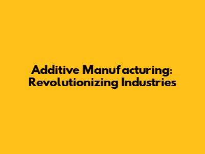 Additive Manufacturing: Revolutionizing Industries