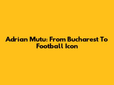 Adrian Mutu: From Bucharest To Football Icon