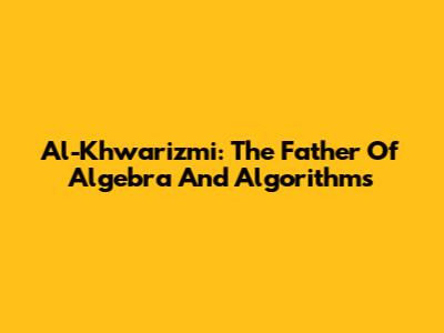 Al-Khwarizmi: The Father Of Algebra And Algorithms