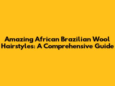 Amazing African Brazilian Wool Hairstyles: A Comprehensive Guide