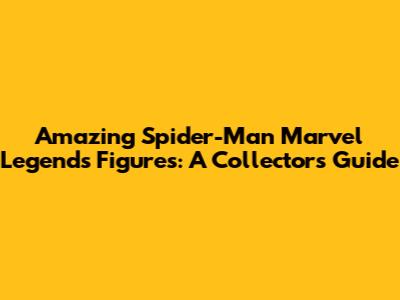 Amazing Spider-Man Marvel Legends Figures: A Collector's Guide