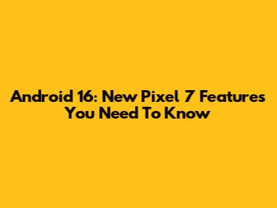 Android 16: New Pixel 7 Features You Need To Know