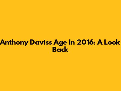 Anthony Davis's Age In 2016: A Look Back