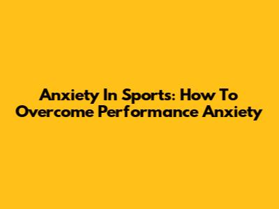 Anxiety In Sports: How To Overcome Performance Anxiety