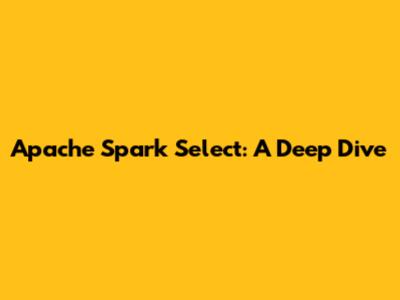 Apache Spark Select: A Deep Dive