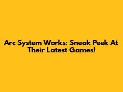 Arc System Works: Sneak Peek At Their Latest Games!