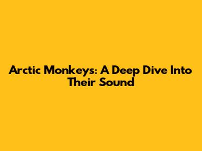 Arctic Monkeys: A Deep Dive Into Their Sound