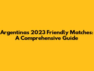 Argentina's 2023 Friendly Matches: A Comprehensive Guide