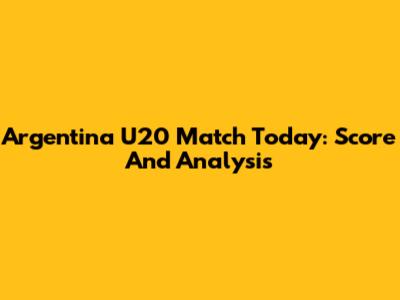 Argentina U20 Match Today: Score And Analysis