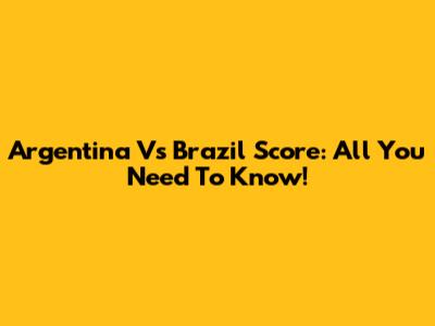 Argentina Vs Brazil Score: All You Need To Know!