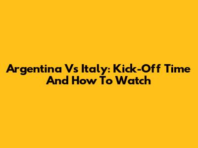 Argentina Vs Italy: Kick-Off Time And How To Watch