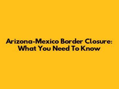 Arizona-Mexico Border Closure: What You Need To Know