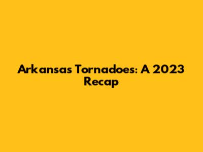 Arkansas Tornadoes: A 2023 Recap