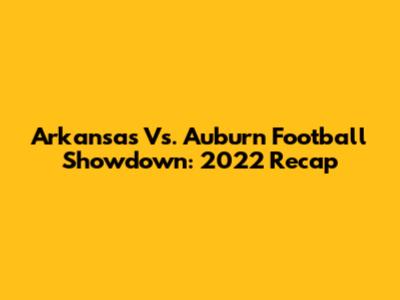 Arkansas Vs. Auburn Football Showdown: 2022 Recap