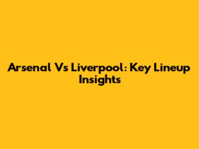 Arsenal Vs Liverpool: Key Lineup Insights