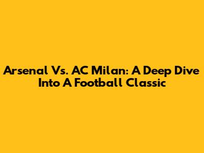 Arsenal Vs. AC Milan: A Deep Dive Into A Football Classic