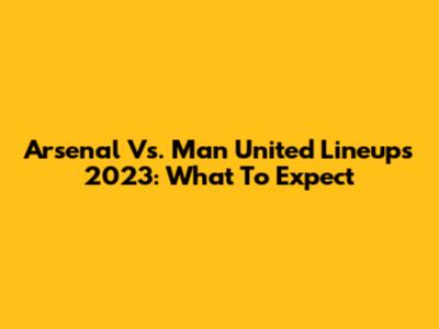 Arsenal Vs. Man United Lineups 2023: What To Expect