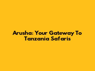 Arusha: Your Gateway To Tanzania Safaris