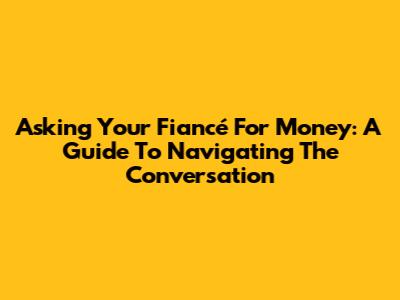 Asking Your Fiancé For Money: A Guide To Navigating The Conversation