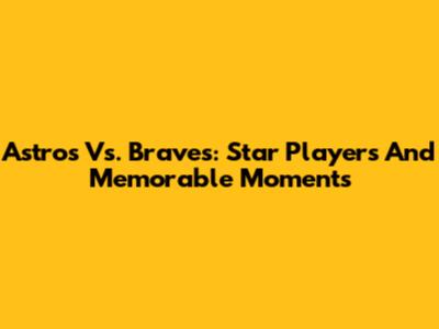 Astros Vs. Braves: Star Players And Memorable Moments