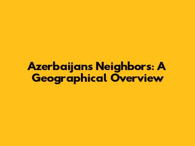 Azerbaijan's Neighbors: A Geographical Overview