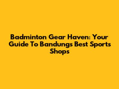 Badminton Gear Haven: Your Guide To Bandung's Best Sports Shops