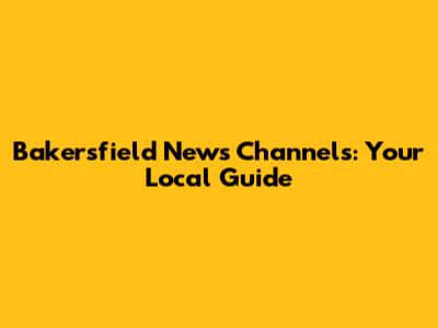 Bakersfield News Channels: Your Local Guide