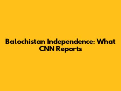 Balochistan Independence: What CNN Reports