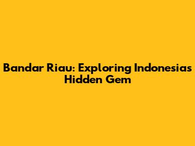 Bandar Riau: Exploring Indonesia's Hidden Gem