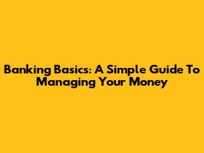 Banking Basics: A Simple Guide To Managing Your Money