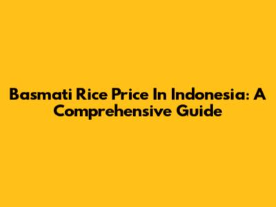 Basmati Rice Price In Indonesia: A Comprehensive Guide