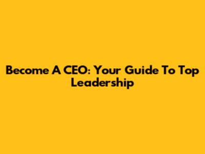 Become A CEO: Your Guide To Top Leadership